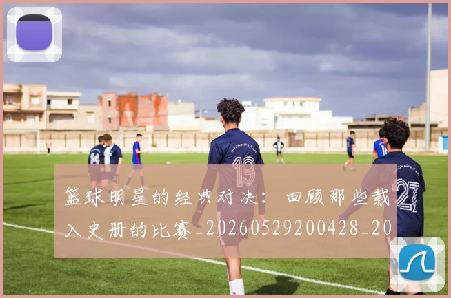 篮球明星的经典对决:回顾那些载入史册的比赛_20260529200428_20260708200631