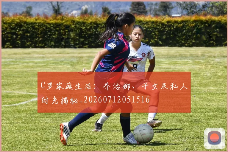 C罗家庭生活：乔治娜、子女及私人时光揭秘_20260712051516