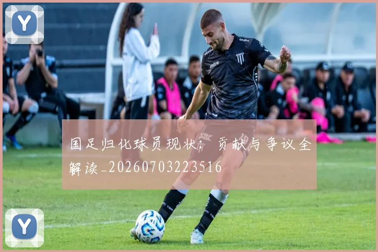 国足归化球员现状：贡献与争议全解读_20260703223516