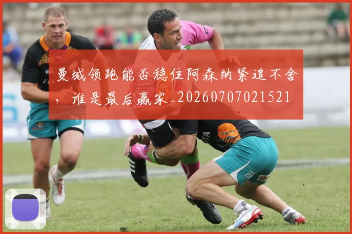 曼城领跑能否稳住阿森纳紧追不舍,谁是最后赢家_20260707021521