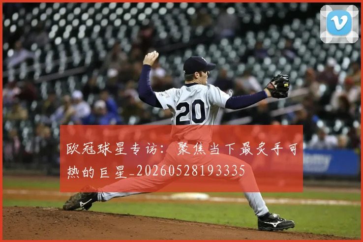 欧冠球星专访：聚焦当下最炙手可热的巨星_20260528193335
