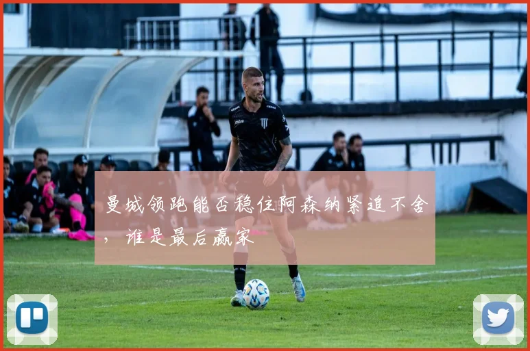 曼城领跑能否稳住阿森纳紧追不舍,谁是最后赢家