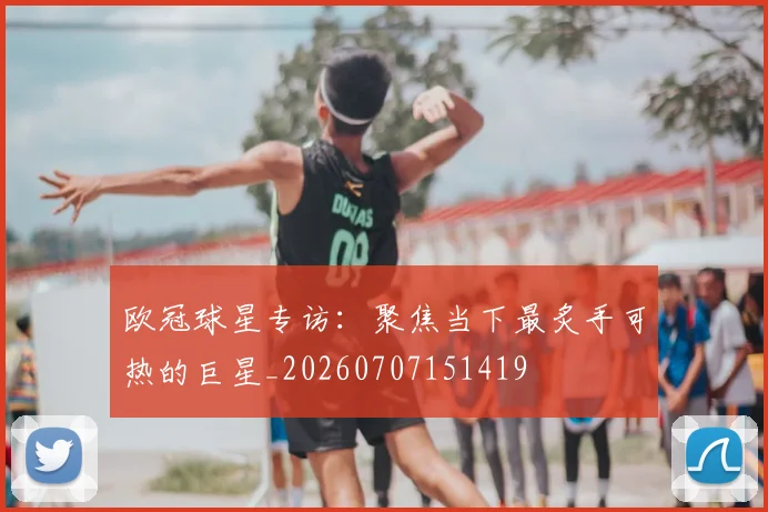 欧冠球星专访:聚焦当下最炙手可热的巨星_20260707151419