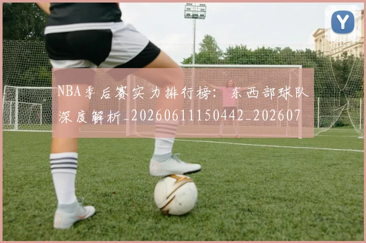 NBA季后赛实力排行榜:东西部球队深度解析_20260611150442_20260701215838