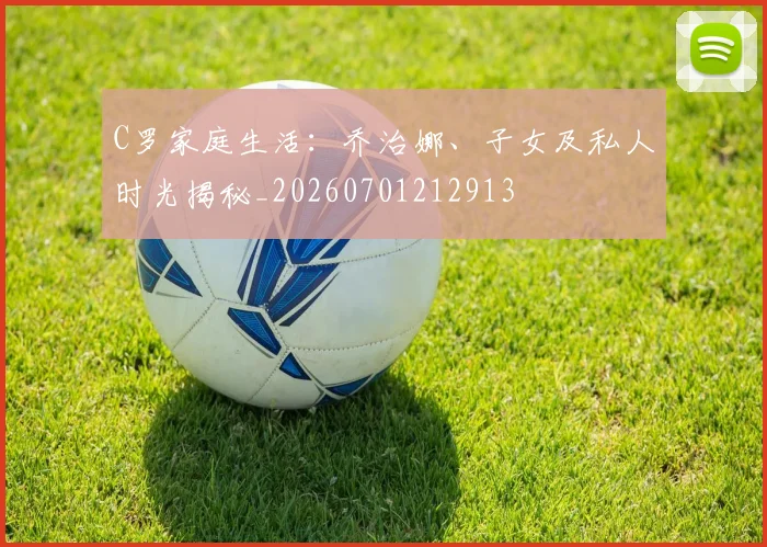 C罗家庭生活：乔治娜、子女及私人时光揭秘_20260701212913