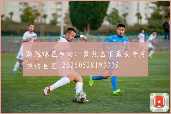 欧冠球星专访:聚焦当下最炙手可热的巨星_20260528193335