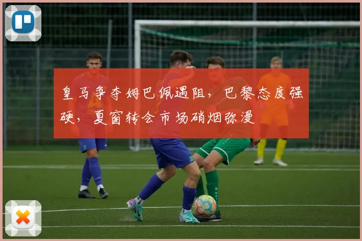 皇马争夺姆巴佩遇阻,巴黎态度强硬,夏窗转会市场硝烟弥漫