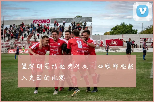 篮球明星的经典对决:回顾那些载入史册的比赛