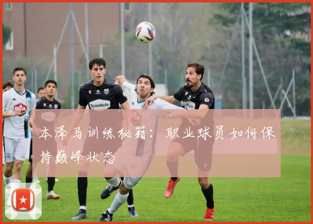 本泽马训练秘籍:职业球员如何保持巅峰状态