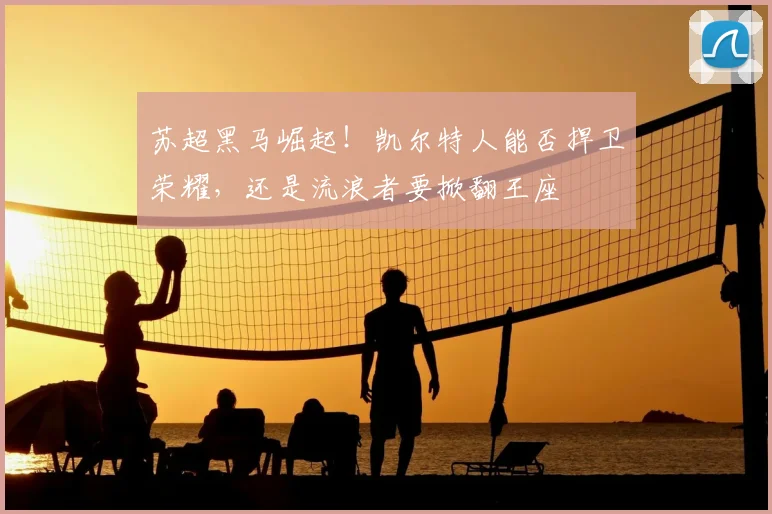 苏超黑马崛起!凯尔特人能否捍卫荣耀,还是流浪者要掀翻王座