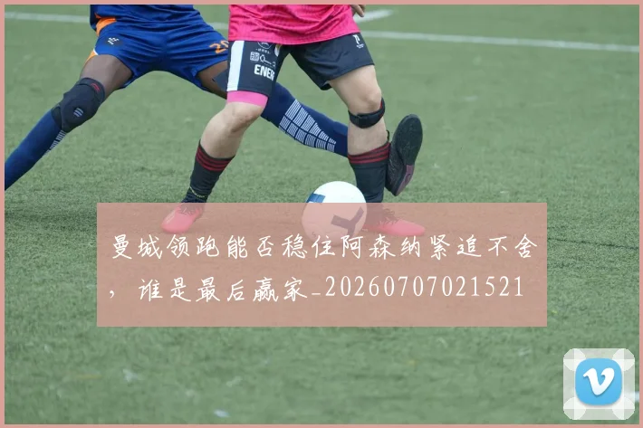 曼城领跑能否稳住阿森纳紧追不舍,谁是最后赢家_20260707021521