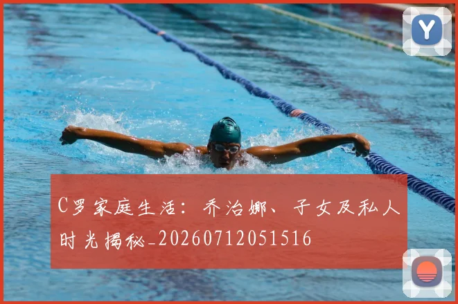 C罗家庭生活：乔治娜、子女及私人时光揭秘_20260712051516