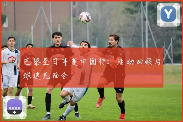 巴黎圣日耳曼中国行:活动回顾与球迷见面会