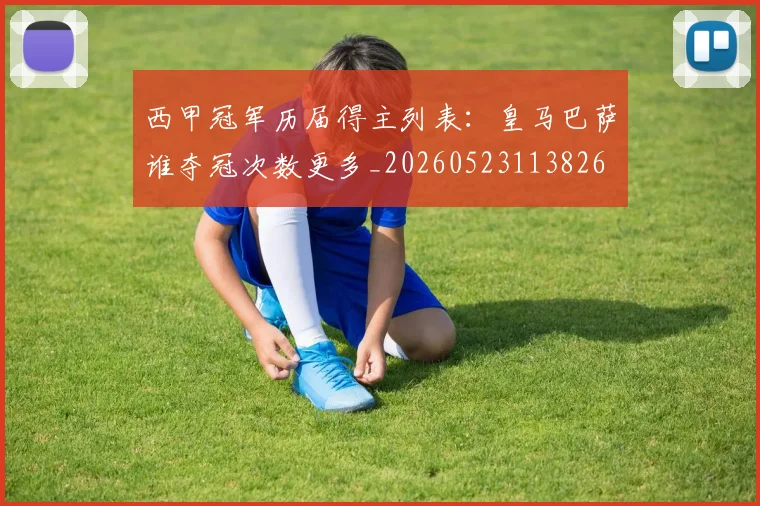 西甲冠军历届得主列表:皇马巴萨谁夺冠次数更多_20260523113826