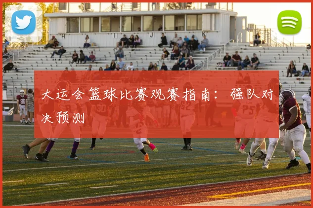 大运会篮球比赛观赛指南:强队对决预测