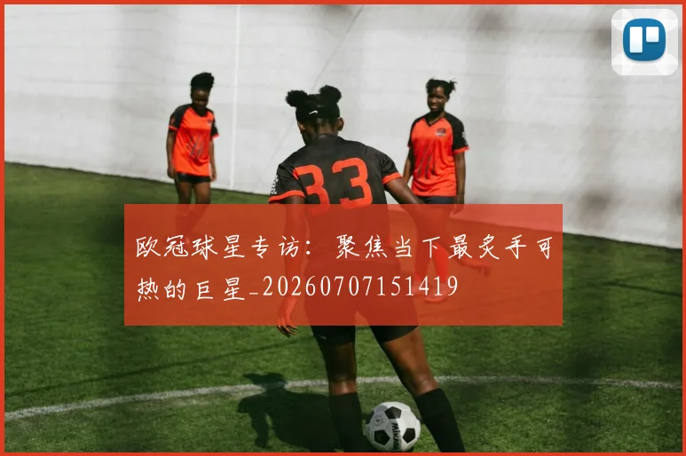 欧冠球星专访:聚焦当下最炙手可热的巨星_20260707151419