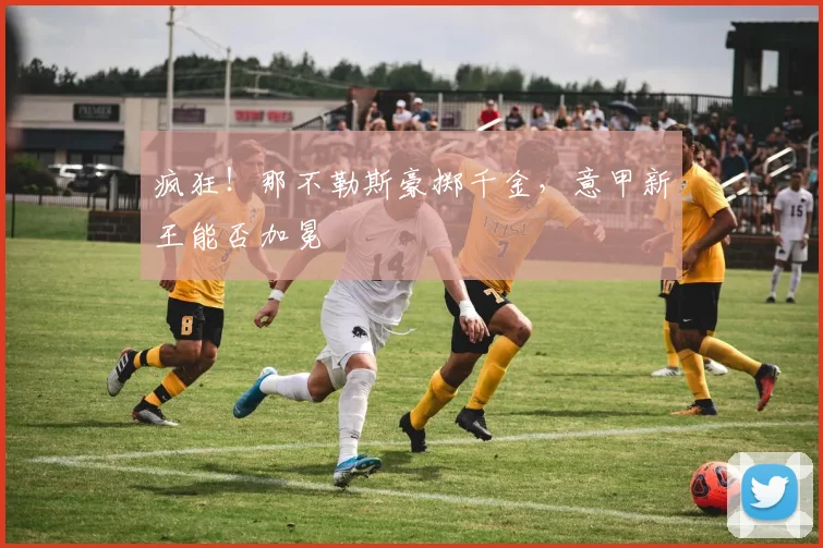 疯狂!那不勒斯豪掷千金,意甲新王能否加冕