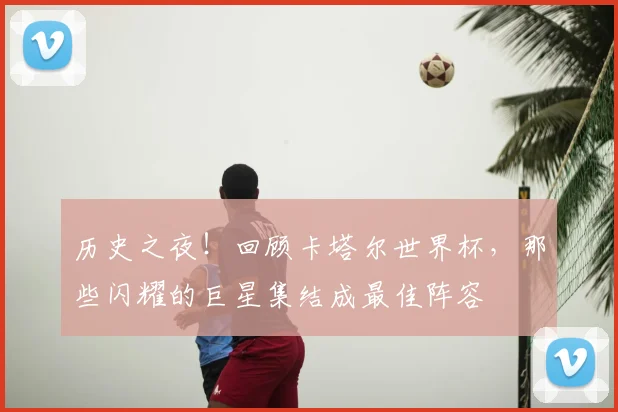 历史之夜！回顾卡塔尔世界杯，那些闪耀的巨星集结成最佳阵容