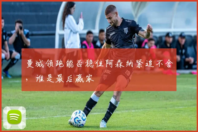曼城领跑能否稳住阿森纳紧追不舍,谁是最后赢家