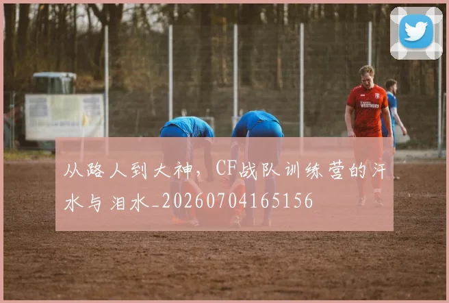 从路人到大神,CF战队训练营的汗水与泪水_20260704165156
