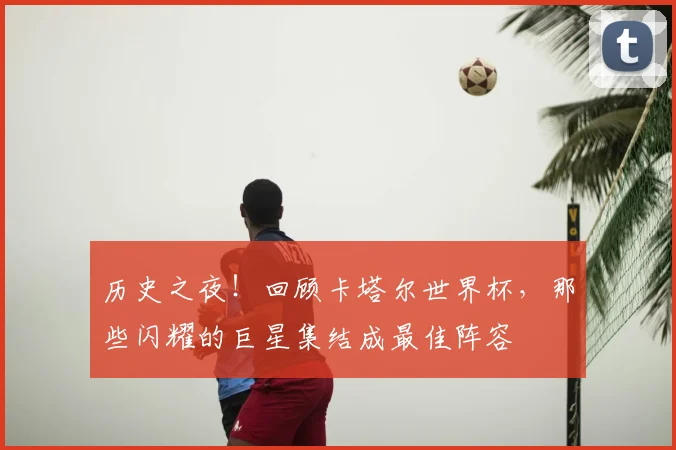 历史之夜!回顾卡塔尔世界杯,那些闪耀的巨星集结成最佳阵容